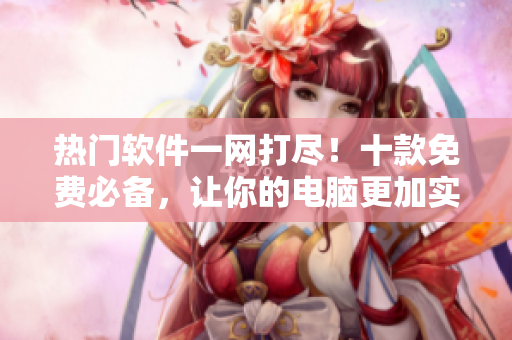 热门软件一网打尽！十款免费必备，让你的电脑更加实用！