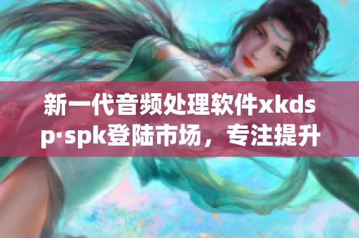 新一代音频处理软件xkdsp·spk登陆市场，专注提升音质体验