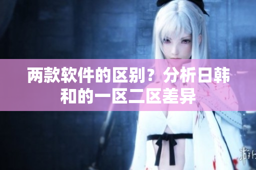 两款软件的区别？分析日韩和的一区二区差异