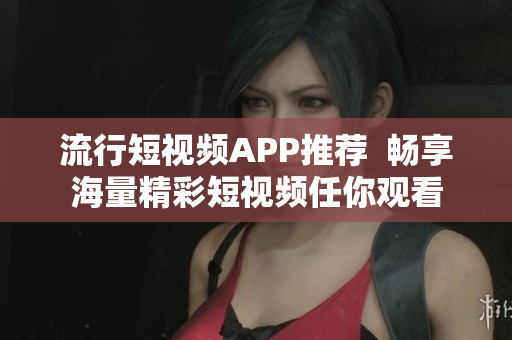 流行短视频APP推荐  畅享海量精彩短视频任你观看