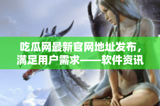 吃瓜网最新官网地址发布，满足用户需求——软件资讯全新升级