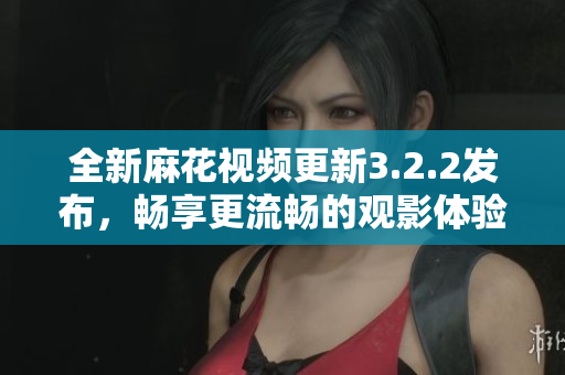 全新麻花视频更新3.2.2发布，畅享更流畅的观影体验