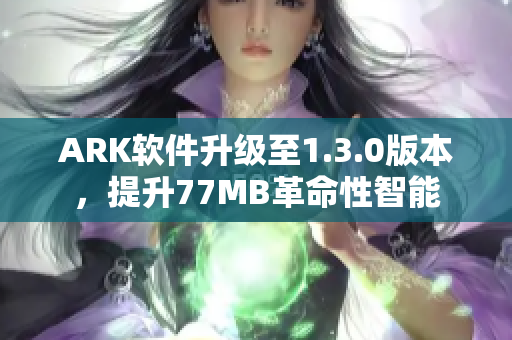 ARK软件升级至1.3.0版本，提升77MB革命性智能