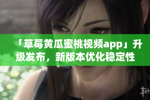 「草莓黄瓜蜜桃视频app」升级发布，新版本优化稳定性！