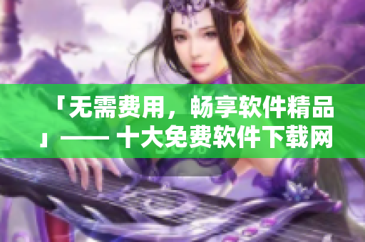 「无需费用，畅享软件精品」—— 十大免费软件下载网站排行榜