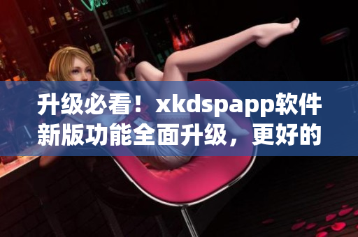 升级必看！xkdspapp软件新版功能全面升级，更好的使用体验等着你！