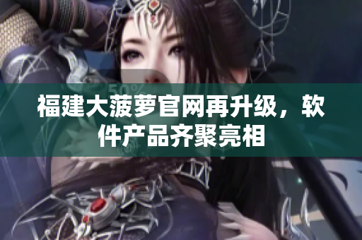 福建大菠萝官网再升级，软件产品齐聚亮相