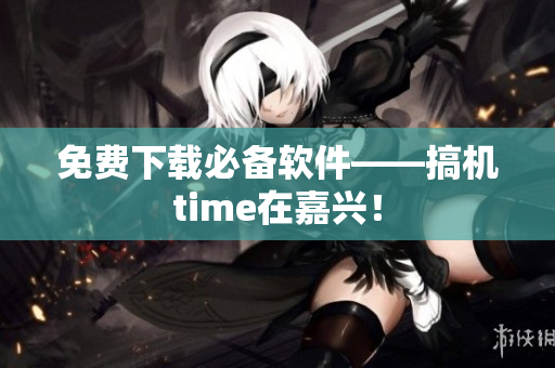 免费下载必备软件——搞机time在嘉兴！