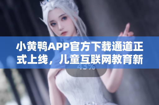 小黄鸭APP官方下载通道正式上线，儿童互联网教育新选择！