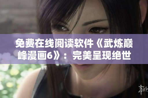 免费在线阅读软件《武炼巅峰漫画6》：完美呈现绝世武侠魔法大战！