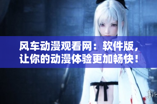 风车动漫观看网：软件版，让你的动漫体验更加畅快！