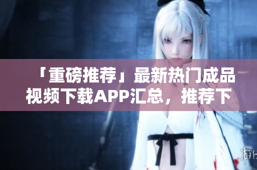「重磅推荐」最新热门成品视频下载APP汇总，推荐下载！
