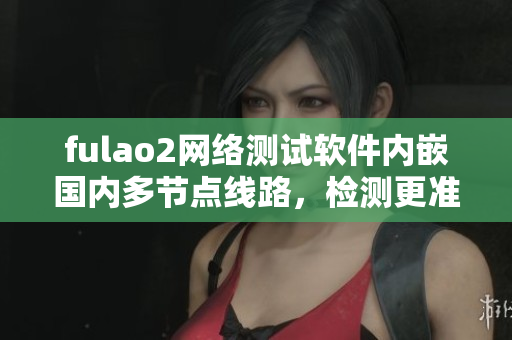 fulao2网络测试软件内嵌国内多节点线路，检测更准确