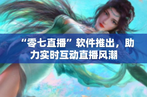 “零七直播”软件推出，助力实时互动直播风潮