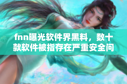 fnn曝光软件界黑料，数十款软件被指存在严重安全问题