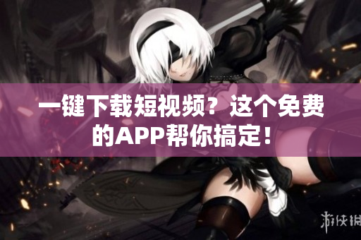 一键下载短视频？这个免费的APP帮你搞定！