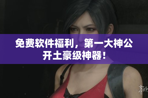免费软件福利，第一大神公开土豪级神器！