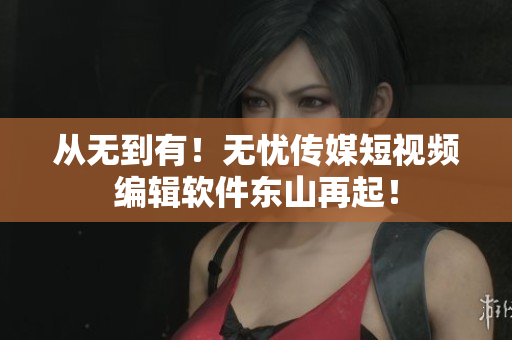 从无到有！无忧传媒短视频编辑软件东山再起！