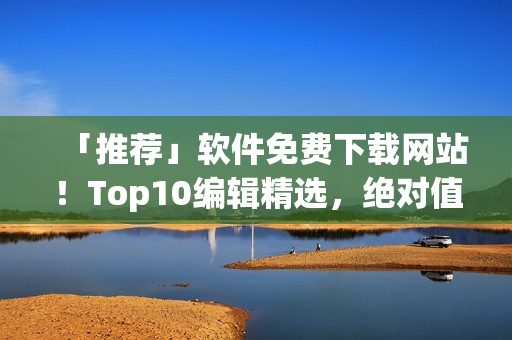 「推荐」软件免费下载网站！Top10编辑精选，绝对值得收藏！