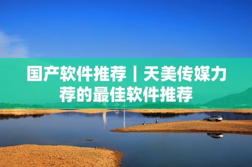 国产软件推荐｜天美传媒力荐的最佳软件推荐
