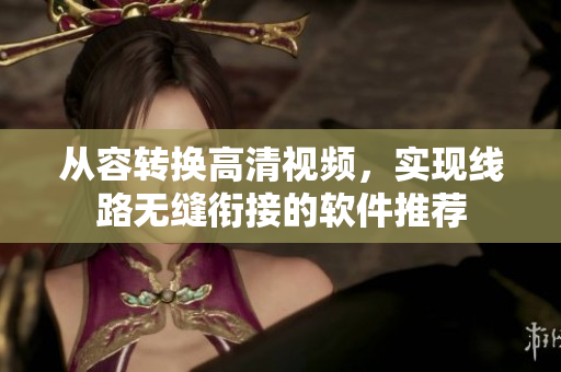 从容转换高清视频，实现线路无缝衔接的软件推荐