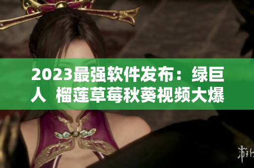 2023最强软件发布：绿巨人  榴莲草莓秋葵视频大爆发