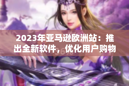 2023年亚马逊欧洲站：推出全新软件，优化用户购物体验