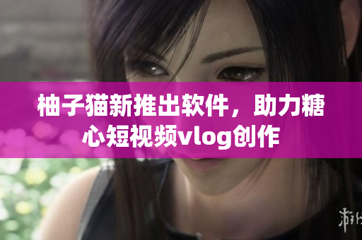 柚子猫新推出软件，助力糖心短视频vlog创作