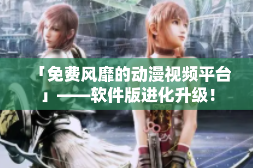「免费风靡的动漫视频平台」——软件版进化升级！