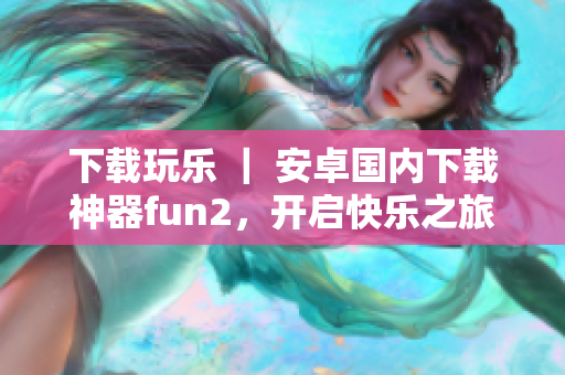下载玩乐 ｜ 安卓国内下载神器fun2，开启快乐之旅