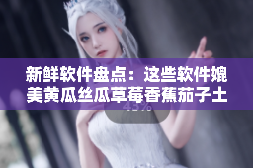 新鲜软件盘点：这些软件媲美黄瓜丝瓜草莓香蕉茄子土豆！