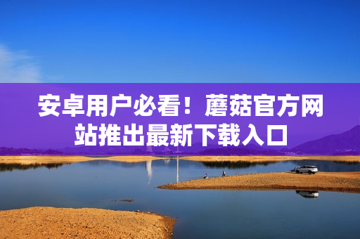 安卓用户必看！蘑菇官方网站推出最新下载入口