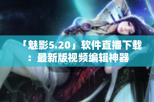 「魅影5.20」软件直播下载：最新版视频编辑神器