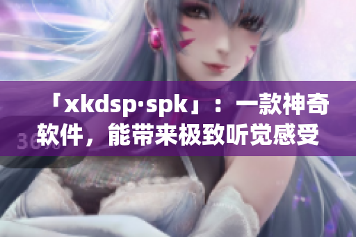 「xkdsp·spk」：一款神奇软件，能带来极致听觉感受