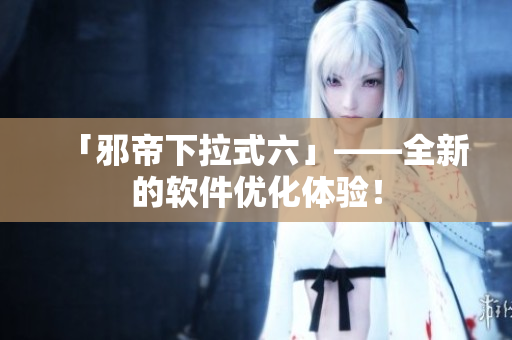 「邪帝下拉式六」——全新的软件优化体验！