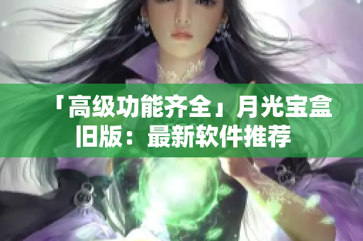 「高级功能齐全」月光宝盒旧版：最新软件推荐