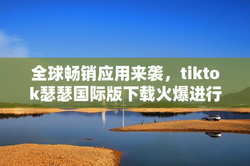 全球畅销应用来袭，tiktok瑟瑟国际版下载火爆进行中