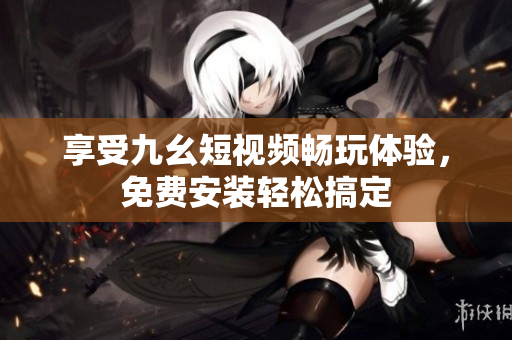 享受九幺短视频畅玩体验，免费安装轻松搞定