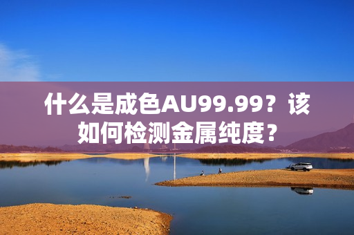 什么是成色AU99.99？该如何检测金属纯度？