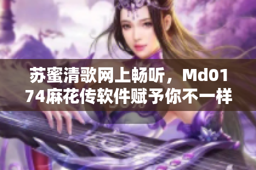 苏蜜清歌网上畅听，Md0174麻花传软件赋予你不一样的听觉享受