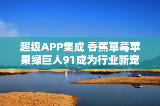 超级APP集成 香蕉草莓苹果绿巨人91成为行业新宠