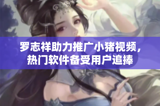 罗志祥助力推广小猪视频，热门软件备受用户追捧