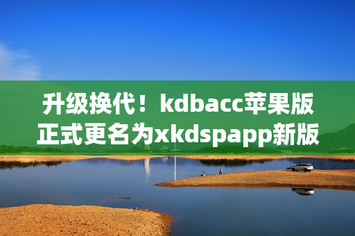 升级换代！kdbacc苹果版正式更名为xkdspapp新版本