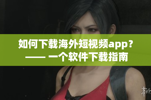 如何下载海外短视频app？ —— 一个软件下载指南