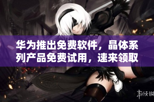 华为推出免费软件，晶体系列产品免费试用，速来领取！