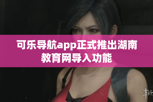 可乐导航app正式推出湖南教育网导入功能