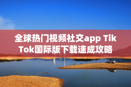全球热门视频社交app TikTok国际版下载速成攻略