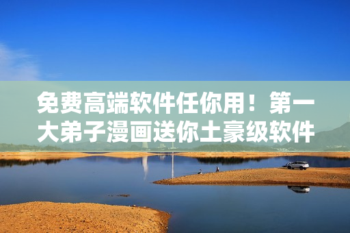免费高端软件任你用！第一大弟子漫画送你土豪级软件资源