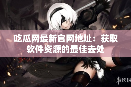 吃瓜网最新官网地址：获取软件资源的最佳去处