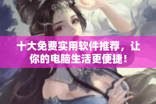 十大免费实用软件推荐，让你的电脑生活更便捷！
